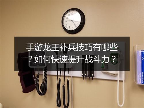 手游龙王补兵技巧有哪些？如何快速提升战斗力？