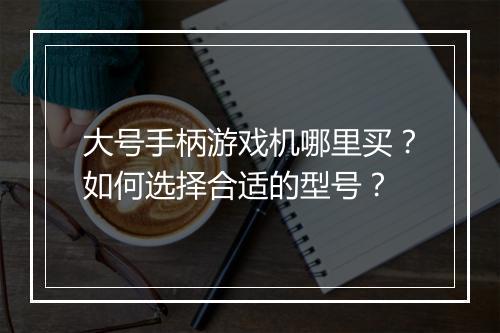 大号手柄游戏机哪里买？如何选择合适的型号？