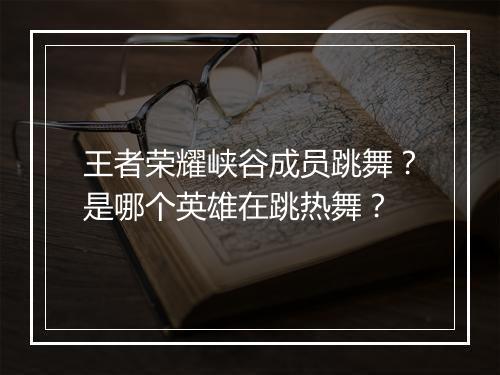 王者荣耀峡谷成员跳舞？是哪个英雄在跳热舞？