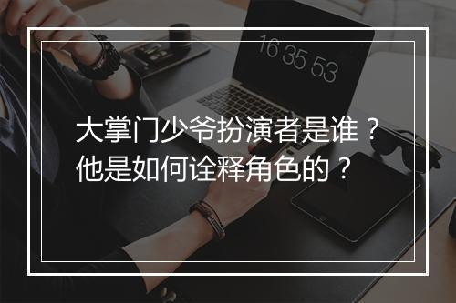 大掌门少爷扮演者是谁？他是如何诠释角色的？