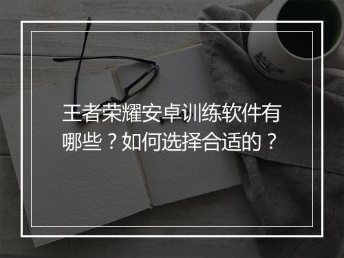 王者荣耀安卓训练软件有哪些？如何选择合适的？