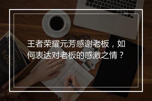 王者荣耀元芳感谢老板，如何表达对老板的感激之情？