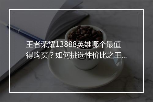 王者荣耀13888英雄哪个最值得购买?如何挑选性价比之王?