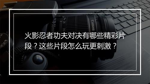 火影忍者功夫对决有哪些精彩片段？这些片段怎么玩更刺激？