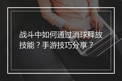 战斗中如何通过消球释放技能?手游技巧分享?