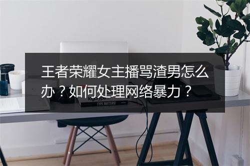 王者荣耀女主播骂渣男怎么办？如何处理网络暴力？