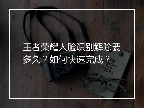 王者荣耀人脸识别解除要多久?如何快速完成?