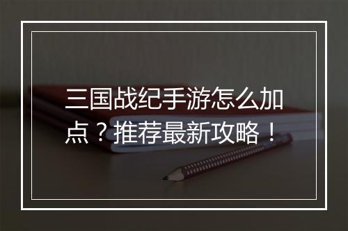 三国战纪手游怎么加点？推荐最新攻略！