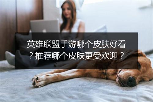 英雄联盟手游哪个皮肤好看？推荐哪个皮肤更受欢迎？