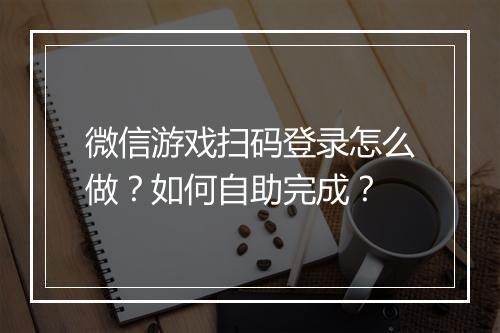 微信游戏扫码登录怎么做？如何自助完成？