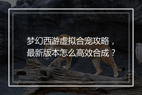 梦幻西游虚拟合宠攻略，最新版本怎么高效合成？
