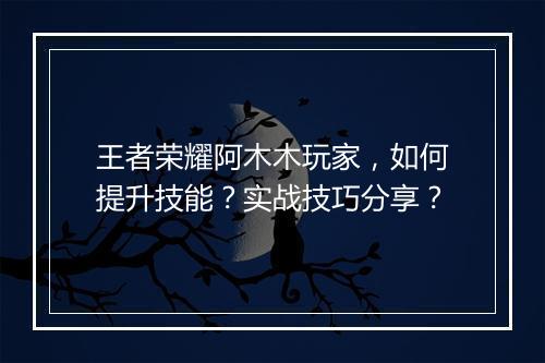 王者荣耀阿木木玩家,如何提升技能?实战技巧分享?