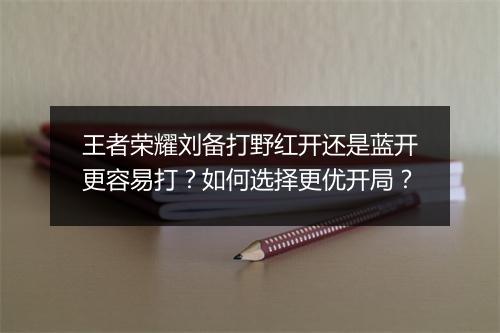 王者荣耀刘备打野红开还是蓝开更容易打？如何选择更优开局？