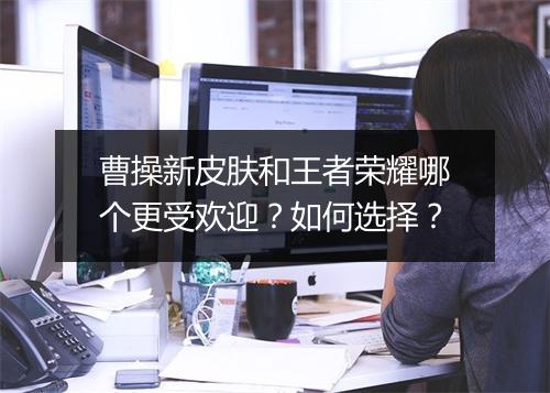 曹操新皮肤和王者荣耀哪个更受欢迎？如何选择？