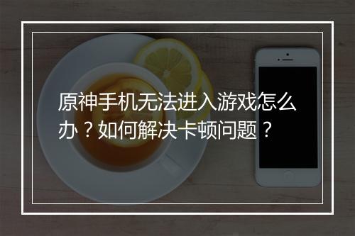 原神手机无法进入游戏怎么办？如何解决卡顿问题？