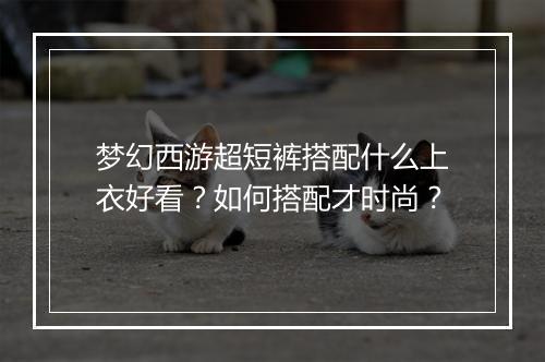 梦幻西游超短裤搭配什么上衣好看？如何搭配才时尚？