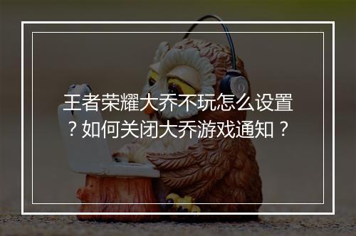 王者荣耀大乔不玩怎么设置？如何关闭大乔游戏通知？