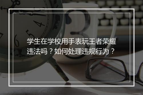 学生在学校用手表玩王者荣耀违法吗？如何处理违规行为？