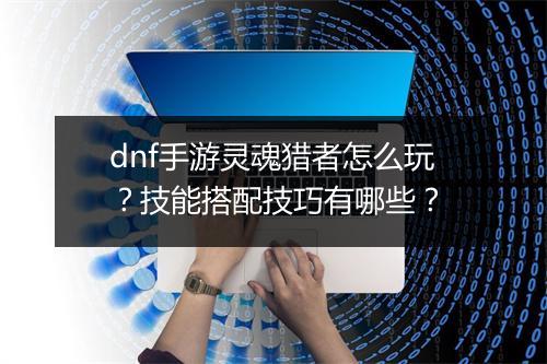 dnf手游灵魂猎者怎么玩？技能搭配技巧有哪些？