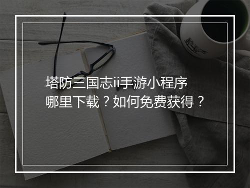 塔防三国志ii手游小程序哪里下载？如何免费获得？