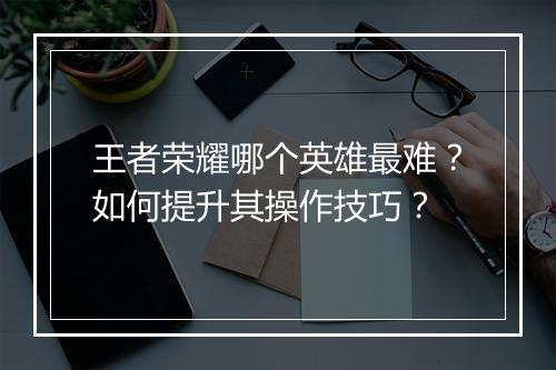 王者荣耀哪个英雄最难？如何提升其操作技巧？