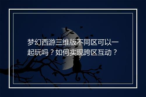 梦幻西游三维版不同区可以一起玩吗？如何实现跨区互动？