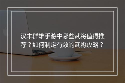 汉末群雄手游中哪些武将值得推荐？如何制定有效的武将攻略？