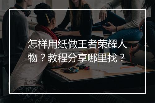 怎样用纸做王者荣耀人物？教程分享哪里找？