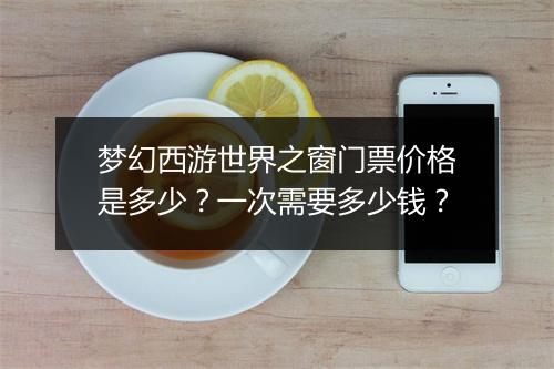 梦幻西游世界之窗门票价格是多少？一次需要多少钱？