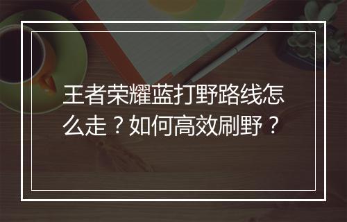 王者荣耀蓝打野路线怎么走?如何高效刷野?