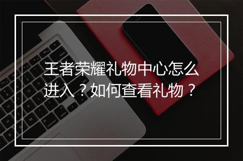 王者荣耀礼物中心怎么进入？如何查看礼物？