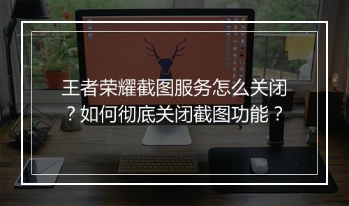 王者荣耀截图服务怎么关闭？如何彻底关闭截图功能？