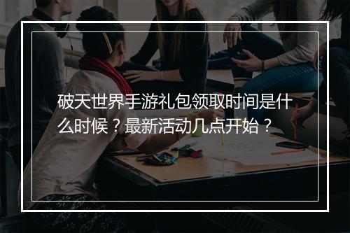破天世界手游礼包领取时间是什么时候？最新活动几点开始？