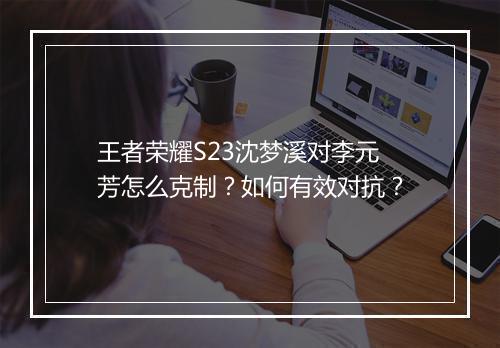 王者荣耀S23沈梦溪对李元芳怎么克制？如何有效对抗？