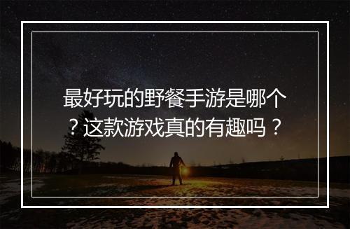 最好玩的野餐手游是哪个？这款游戏真的有趣吗？