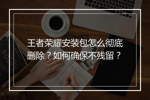 王者荣耀安装包怎么彻底删除？如何确保不残留？