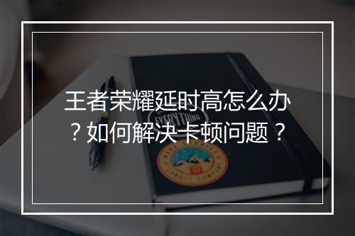 王者荣耀延时高怎么办?如何解决卡顿问题?