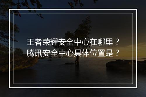 王者荣耀安全中心在哪里？腾讯安全中心具体位置是？