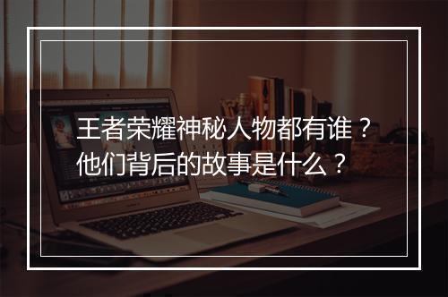 王者荣耀神秘人物都有谁？他们背后的故事是什么？