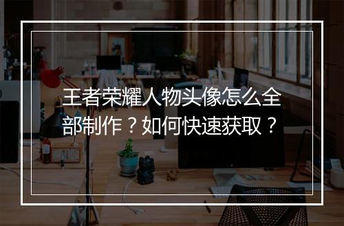 王者荣耀人物头像怎么全部制作？如何快速获取？