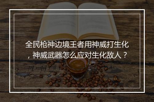 全民枪神边境王者用神威打生化,神威武器怎么应对生化敌人?