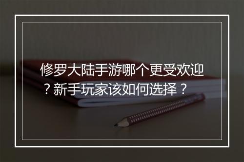 修罗大陆手游哪个更受欢迎？新手玩家该如何选择？