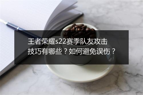 王者荣耀s22赛季队友攻击技巧有哪些?如何避免误伤?