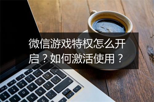 微信游戏特权怎么开启？如何激活使用？