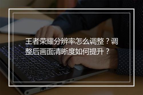 王者荣耀分辨率怎么调整?调整后画面清晰度如何提升?
