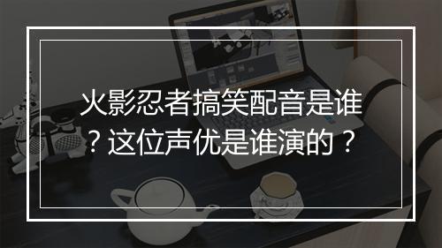 火影忍者搞笑配音是谁？这位声优是谁演的？