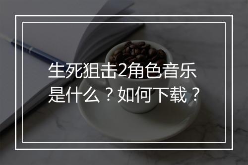 生死狙击2角色音乐是什么？如何下载？