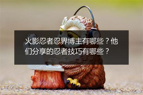 火影忍者忍界博主有哪些？他们分享的忍者技巧有哪些？