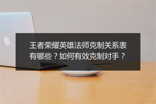 王者荣耀英雄法师克制关系表有哪些?如何有效克制对手?