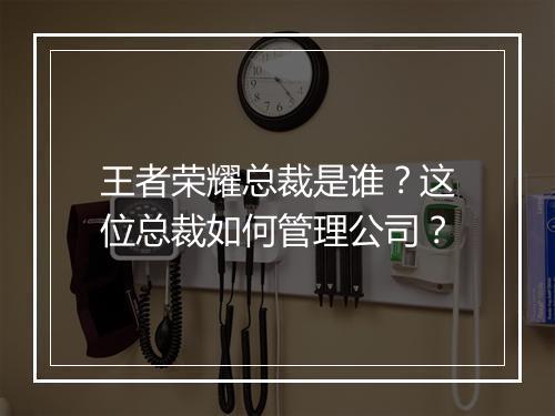 王者荣耀总裁是谁？这位总裁如何管理公司？